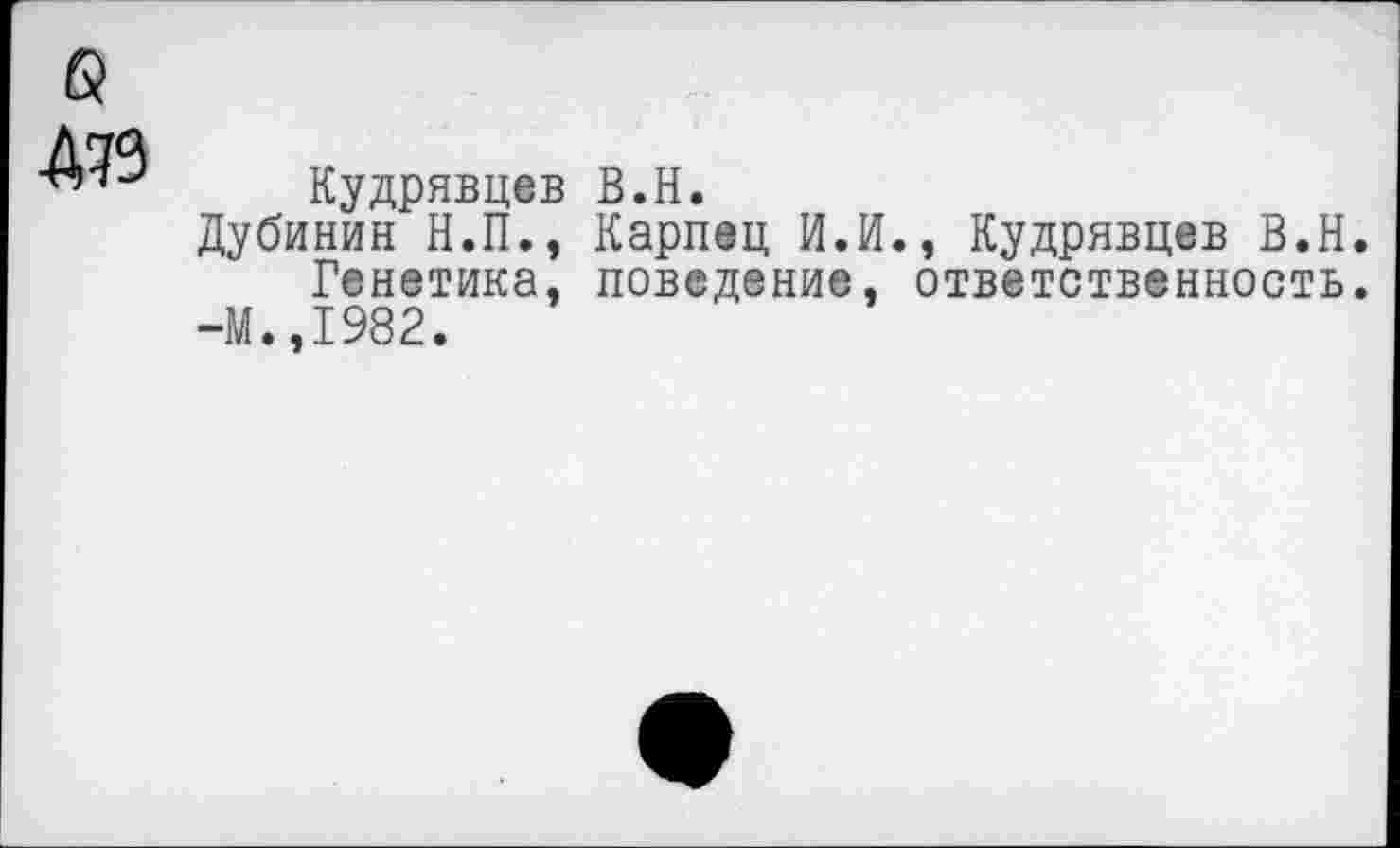 ﻿б
Д79
Кудрявцев В.Н.
Дубинин Н.П., Карпец И.И., Кудрявцев В.Н.
Генетика, поведение, ответственность.
-М.,1982.